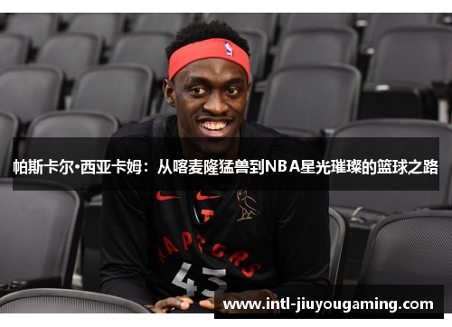 帕斯卡尔·西亚卡姆：从喀麦隆猛兽到NBA星光璀璨的篮球之路