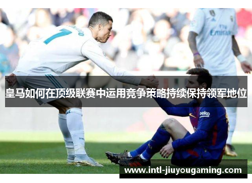 皇马如何在顶级联赛中运用竞争策略持续保持领军地位