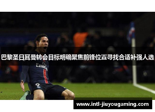 巴黎圣日耳曼转会目标明确聚焦前锋位置寻找合适补强人选