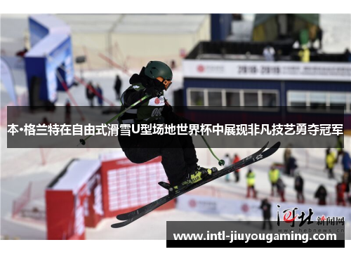 本·格兰特在自由式滑雪U型场地世界杯中展现非凡技艺勇夺冠军
