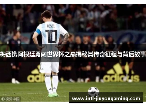 梅西携阿根廷勇闯世界杯之巅揭秘其传奇征程与背后故事