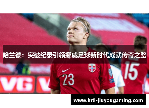 哈兰德：突破纪录引领挪威足球新时代成就传奇之路