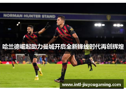 哈兰德崛起助力曼城开启全新锋线时代再创辉煌