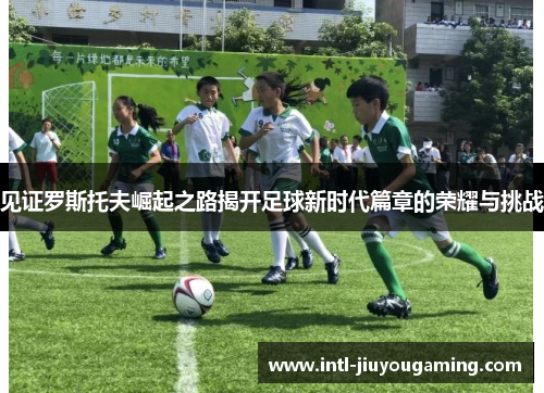 见证罗斯托夫崛起之路揭开足球新时代篇章的荣耀与挑战