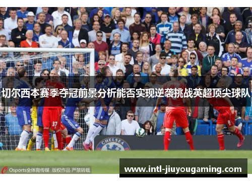 切尔西本赛季夺冠前景分析能否实现逆袭挑战英超顶尖球队