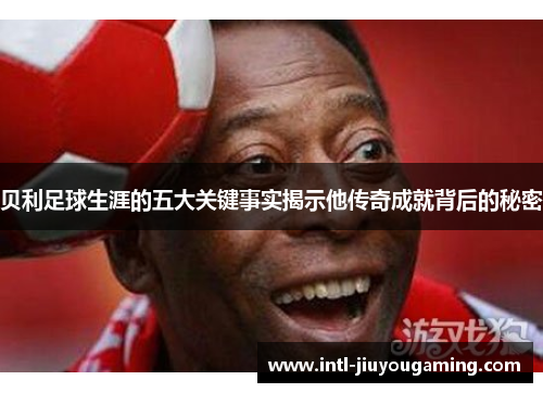 贝利足球生涯的五大关键事实揭示他传奇成就背后的秘密