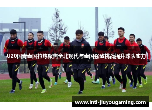 U20国青泰国拉练聚焦全北现代与泰国强敌挑战提升球队实力