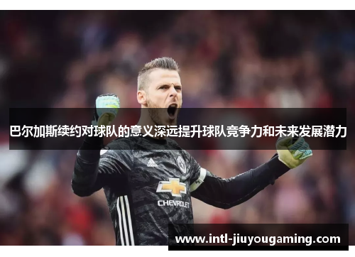 巴尔加斯续约对球队的意义深远提升球队竞争力和未来发展潜力