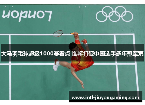 大马羽毛球超级1000赛看点 谁将打破中国选手多年冠军荒