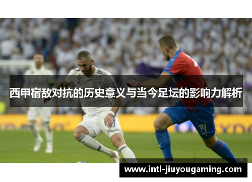 西甲宿敌对抗的历史意义与当今足坛的影响力解析