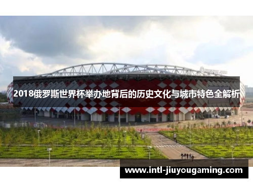 2018俄罗斯世界杯举办地背后的历史文化与城市特色全解析