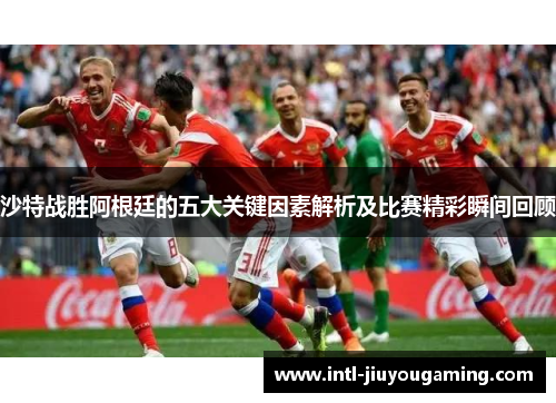 沙特战胜阿根廷的五大关键因素解析及比赛精彩瞬间回顾