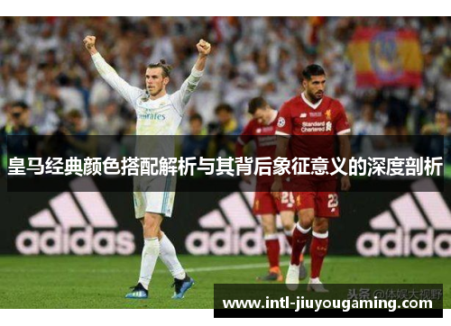 皇马经典颜色搭配解析与其背后象征意义的深度剖析