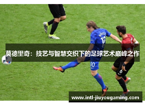 莫德里奇：技艺与智慧交织下的足球艺术巅峰之作